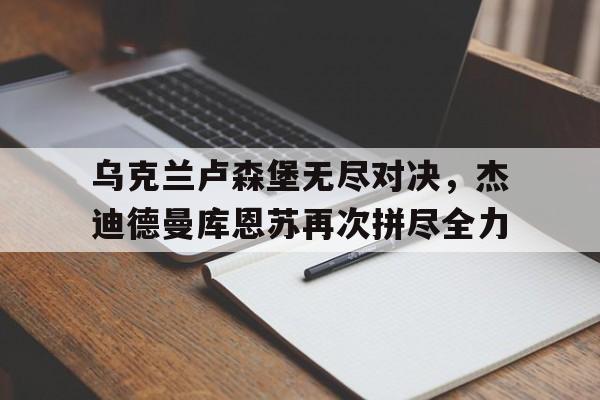 开云体育入口-乌克兰卢森堡无尽对决,杰迪德曼库恩苏再次拼尽全力() 第1张 开云体育入口-乌克兰卢森堡无尽对决,杰迪德曼库恩苏再次拼尽全力() 第1张